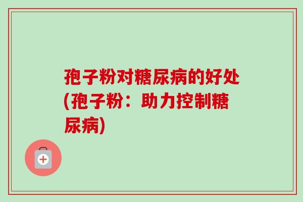 孢子粉对的好处(孢子粉:助力控制) 孢子粉对的好处(孢子粉:助力控制)