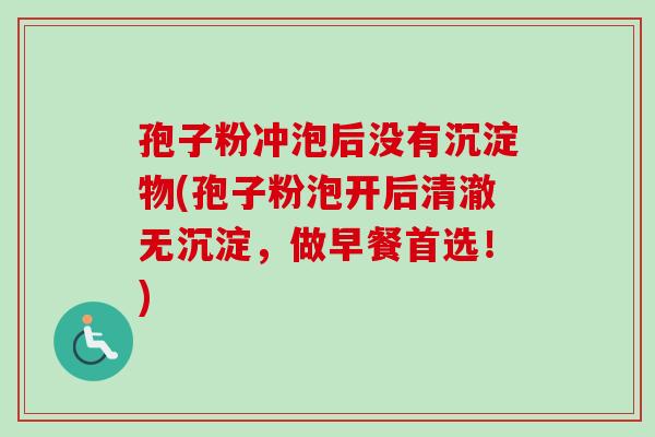 孢子粉冲泡后没有沉淀物(孢子粉泡开后清澈无沉淀，做早餐首选！)