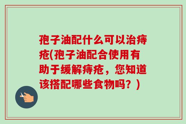 孢子油配什么可以痔疮(孢子油配合使用有助于缓解痔疮,您知道该搭配哪些食物吗?) 孢子油配什么可以痔疮(孢子油配合使用有助于缓解痔疮,您知道该搭配哪些食物吗?)