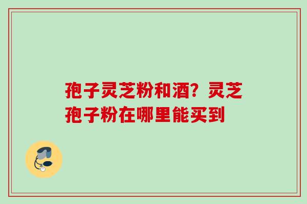 孢子灵芝粉和酒？灵芝孢子粉在哪里能买到