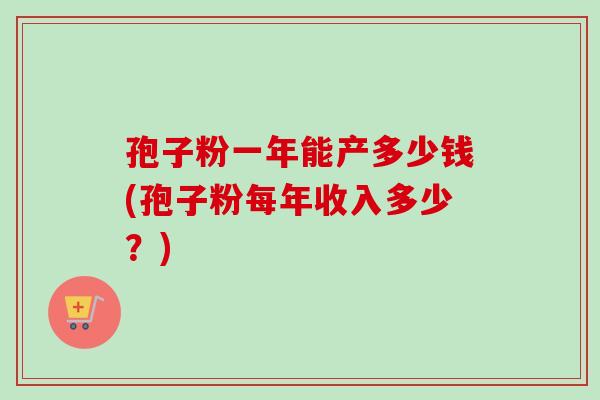 孢子粉一年能产多少钱(孢子粉每年收入多少?) 孢子粉一年能产多少钱(孢子粉每年收入多少?)