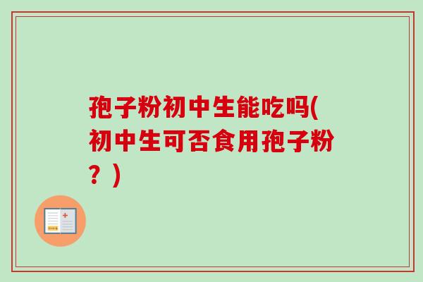 孢子粉初中生能吃吗(初中生可否食用孢子粉？)