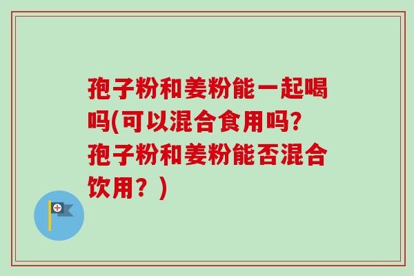 孢子粉和姜粉能一起喝吗(可以混合食用吗？孢子粉和姜粉能否混合饮用？)