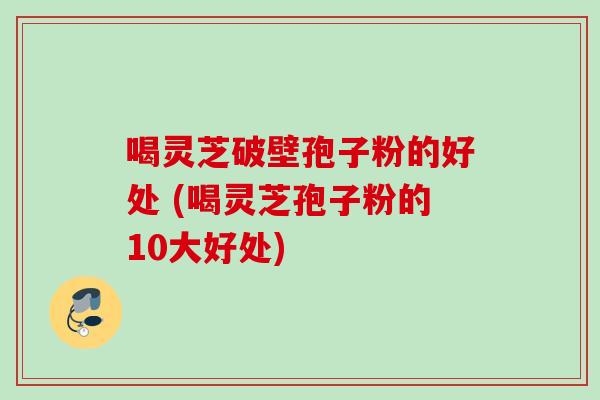 喝灵芝破壁孢子粉的好处 (喝灵芝孢子粉的10大好处)