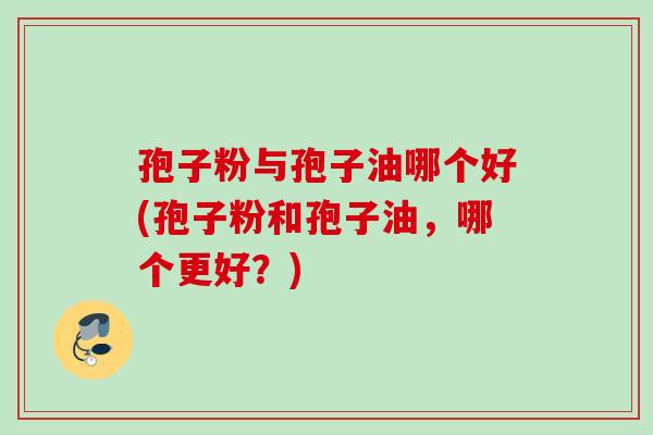 孢子粉与孢子油哪个好(孢子粉和孢子油,哪个更好?) 孢子粉与孢子油哪个好(孢子粉和孢子油,哪个更好?)