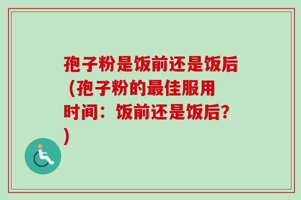 孢子粉是饭前还是饭后 (孢子粉的佳服用时间：饭前还是饭后？)