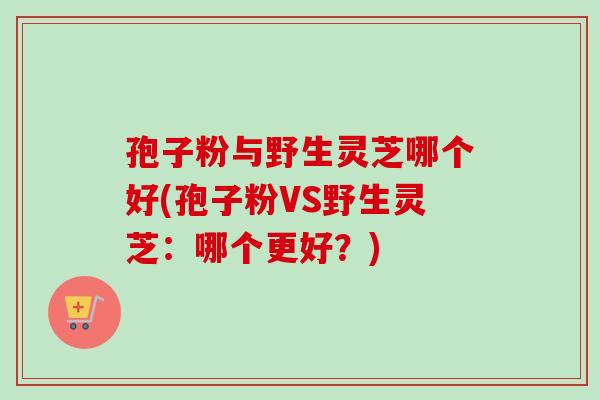 孢子粉与野生灵芝哪个好(孢子粉VS野生灵芝:哪个更好?) 孢子粉与野生灵芝哪个好(孢子粉VS野生灵芝:哪个更好?)