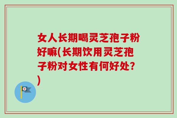 女人长期喝灵芝孢子粉好嘛(长期饮用灵芝孢子粉对女性有何好处？)