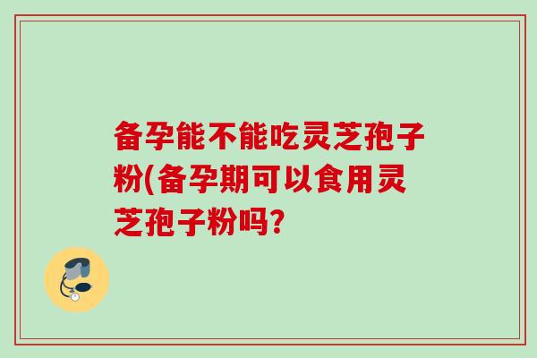 备孕能不能吃灵芝孢子粉(备孕期可以食用灵芝孢子粉吗？