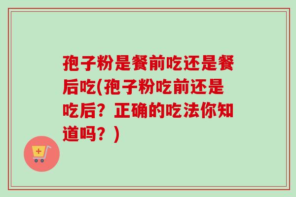 孢子粉是餐前吃还是餐后吃(孢子粉吃前还是吃后？正确的吃法你知道吗？)