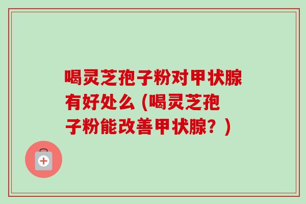 喝灵芝孢子粉对有好处么 (喝灵芝孢子粉能改善?) 喝灵芝孢子粉对有好处么 (喝灵芝孢子粉能改善?)