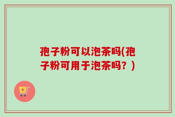 孢子粉可以泡茶吗(孢子粉可用于泡茶吗？)