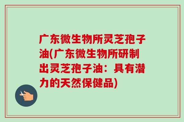 广东微生物所灵芝孢子油(广东微生物所研制出灵芝孢子油:具有潜力的天然保健品) 广东微生物所灵芝孢子油(广东微生物所研制出灵芝孢子油:具有潜力的天然保健品)