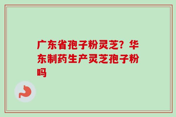广东省孢子粉灵芝?华东制药生产灵芝孢子粉吗 广东省孢子粉灵芝?华东制药生产灵芝孢子粉吗