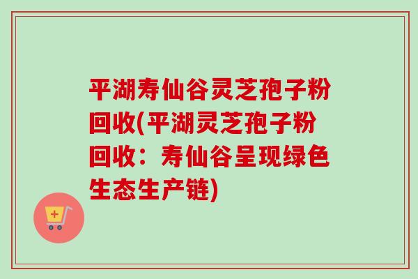 平湖寿仙谷灵芝孢子粉回收(平湖灵芝孢子粉回收:寿仙谷呈现绿色生态生产链) 平湖寿仙谷灵芝孢子粉回收(平湖灵芝孢子粉回收:寿仙谷呈现绿色生态生产链)