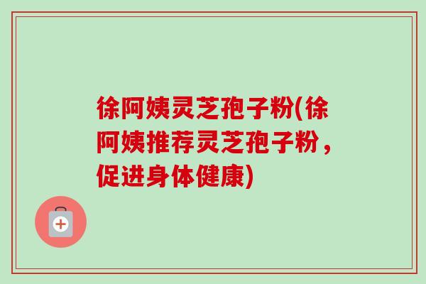 徐阿姨灵芝孢子粉(徐阿姨推荐灵芝孢子粉,促进身体健康) 徐阿姨灵芝孢子粉(徐阿姨推荐灵芝孢子粉,促进身体健康)