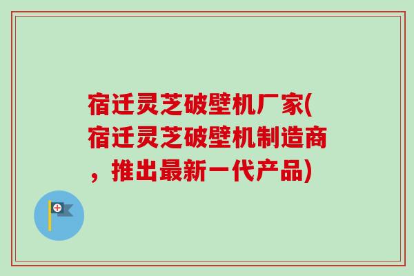 宿迁灵芝破壁机厂家(宿迁灵芝破壁机制造商,推出新一代产品) 宿迁灵芝破壁机厂家(宿迁灵芝破壁机制造商,推出新一代产品)