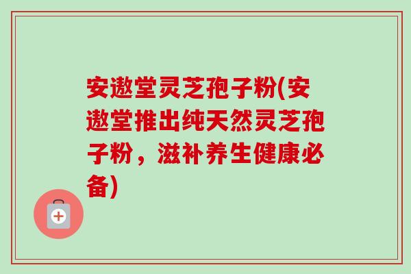 安遨堂灵芝孢子粉(安遨堂推出纯天然灵芝孢子粉,滋补养生健康必备) 安遨堂灵芝孢子粉(安遨堂推出纯天然灵芝孢子粉,滋补养生健康必备)