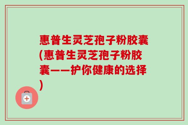 惠普生灵芝孢子粉胶囊(惠普生灵芝孢子粉胶囊——护你健康的选择)