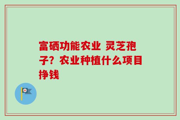 富硒功能农业 灵芝孢子?农业种植什么项目挣钱 富硒功能农业 灵芝孢子?农业种植什么项目挣钱