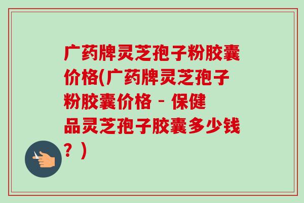广药牌灵芝孢子粉胶囊价格(广药牌灵芝孢子粉胶囊价格 - 保健品灵芝孢子胶囊多少钱?) 广药牌灵芝孢子粉胶囊价格(广药牌灵芝孢子粉胶囊价格 - 保健品灵芝孢子胶囊多少钱?)