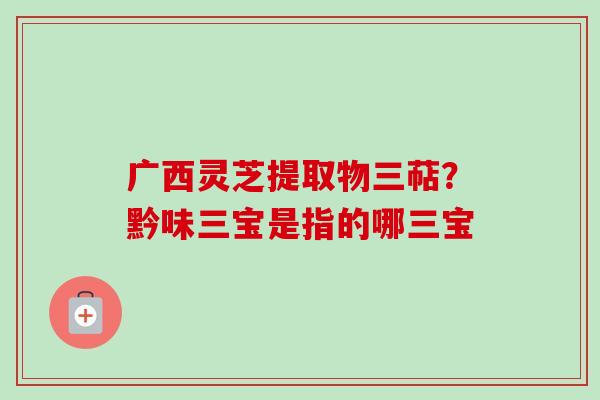 广西灵芝提取物三萜?黔味三宝是指的哪三宝 广西灵芝提取物三萜?黔味三宝是指的哪三宝