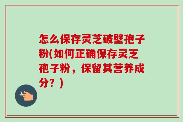 怎么保存灵芝破壁孢子粉(如何正确保存灵芝孢子粉，保留其营养成分？)