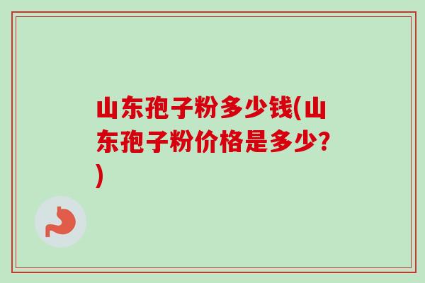 山东孢子粉多少钱(山东孢子粉价格是多少?) 山东孢子粉多少钱(山东孢子粉价格是多少?)