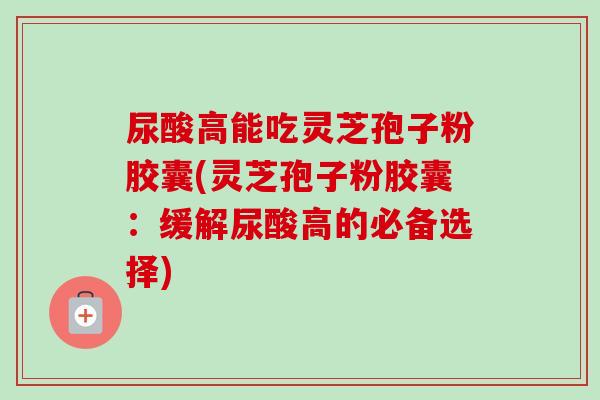 尿酸高能吃灵芝孢子粉胶囊(灵芝孢子粉胶囊:缓解尿酸高的必备选择) 尿酸高能吃灵芝孢子粉胶囊(灵芝孢子粉胶囊:缓解尿酸高的必备选择)