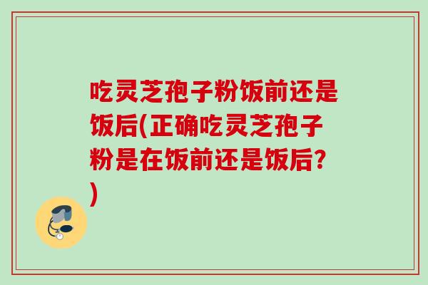吃灵芝孢子粉饭前还是饭后(正确吃灵芝孢子粉是在饭前还是饭后?) 吃灵芝孢子粉饭前还是饭后(正确吃灵芝孢子粉是在饭前还是饭后?)
