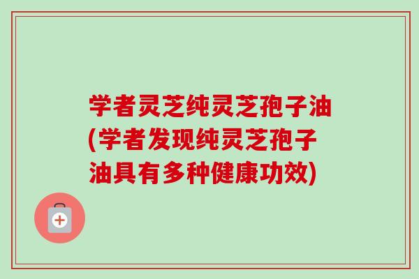 学者灵芝纯灵芝孢子油(学者发现纯灵芝孢子油具有多种健康功效)