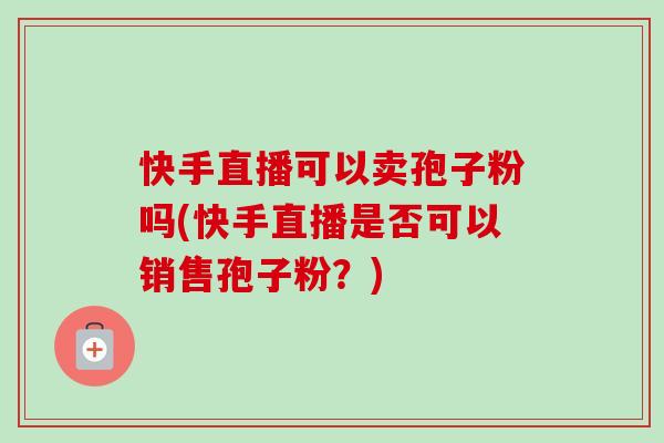 快手直播可以卖孢子粉吗(快手直播是否可以销售孢子粉？)