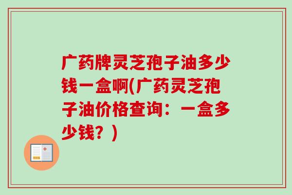 广药牌灵芝孢子油多少钱一盒啊(广药灵芝孢子油价格查询:一盒多少钱?) 广药牌灵芝孢子油多少钱一盒啊(广药灵芝孢子油价格查询:一盒多少钱?)