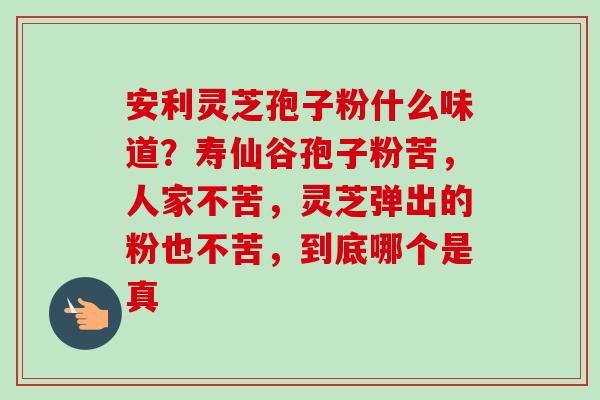 安利灵芝孢子粉什么味道?寿仙谷孢子粉苦,人家不苦,灵芝弹出的粉也不苦,到底哪个是真 安利灵芝孢子粉什么味道?寿仙谷孢子粉苦,人家不苦,灵芝弹出的粉也不苦,到底哪个是真