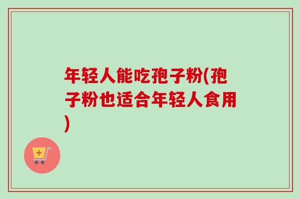 年轻人能吃孢子粉(孢子粉也适合年轻人食用) 年轻人能吃孢子粉(孢子粉也适合年轻人食用)