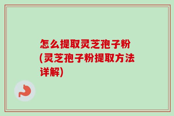 怎么提取灵芝孢子粉 (灵芝孢子粉提取方法详解)