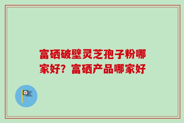 富硒破壁灵芝孢子粉哪家好?富硒产品哪家好 富硒破壁灵芝孢子粉哪家好?富硒产品哪家好