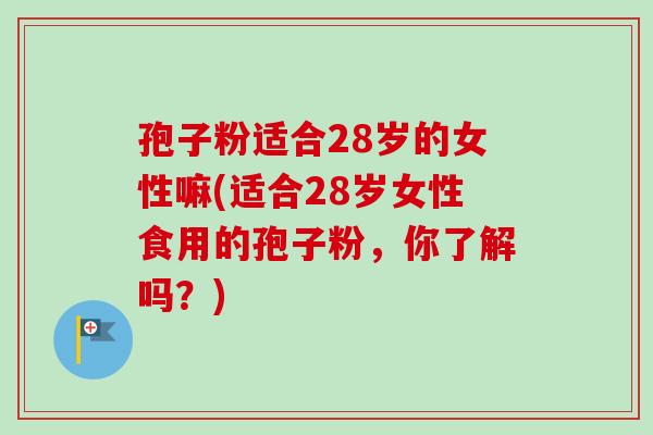 孢子粉适合28岁的女性嘛(适合28岁女性食用的孢子粉,你了解吗?) 孢子粉适合28岁的女性嘛(适合28岁女性食用的孢子粉,你了解吗?)