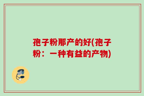 孢子粉那产的好(孢子粉:一种有益的产物) 孢子粉那产的好(孢子粉:一种有益的产物)