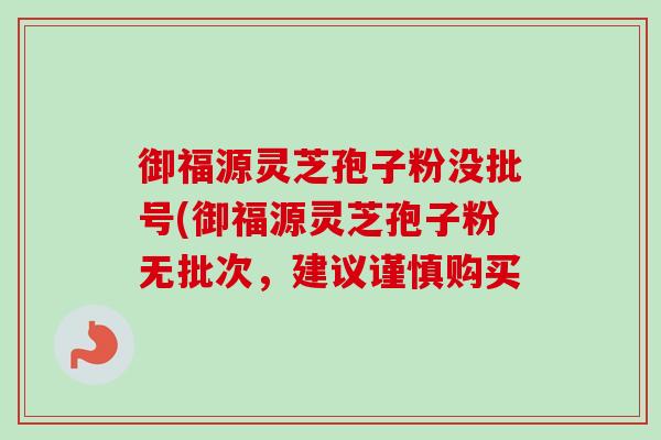 御福源灵芝孢子粉没批号(御福源灵芝孢子粉无批次,建议谨慎购买 御福源灵芝孢子粉没批号(御福源灵芝孢子粉无批次,建议谨慎购买