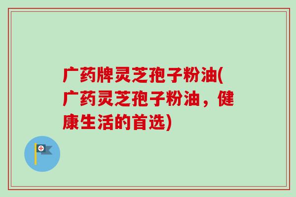 广药牌灵芝孢子粉油(广药灵芝孢子粉油，健康生活的首选)