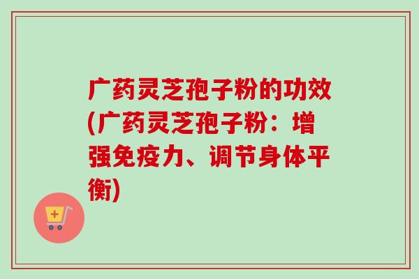 广药灵芝孢子粉的功效(广药灵芝孢子粉：增强免疫力、调节身体平衡)