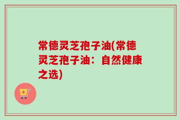 常德灵芝孢子油(常德灵芝孢子油:自然健康之选) 常德灵芝孢子油(常德灵芝孢子油:自然健康之选)