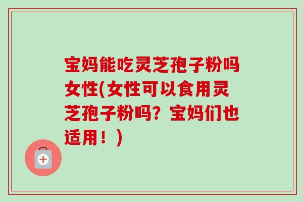 宝妈能吃灵芝孢子粉吗女性(女性可以食用灵芝孢子粉吗？宝妈们也适用！)