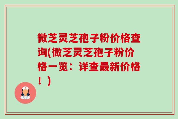 微芝灵芝孢子粉价格查询(微芝灵芝孢子粉价格一览:详查新价格!) 微芝灵芝孢子粉价格查询(微芝灵芝孢子粉价格一览:详查新价格!)