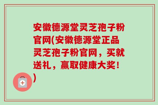 安徽德源堂灵芝孢子粉官网(安徽德源堂正品灵芝孢子粉官网,买就送礼,赢取健康大奖!) 安徽德源堂灵芝孢子粉官网(安徽德源堂正品灵芝孢子粉官网,买就送礼,赢取健康大奖!)