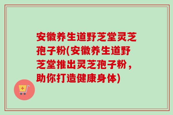 安徽养生道野芝堂灵芝孢子粉(安徽养生道野芝堂推出灵芝孢子粉,助你打造健康身体) 安徽养生道野芝堂灵芝孢子粉(安徽养生道野芝堂推出灵芝孢子粉,助你打造健康身体)
