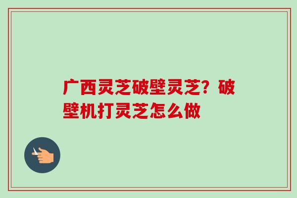 广西灵芝破壁灵芝?破壁机打灵芝怎么做 广西灵芝破壁灵芝?破壁机打灵芝怎么做