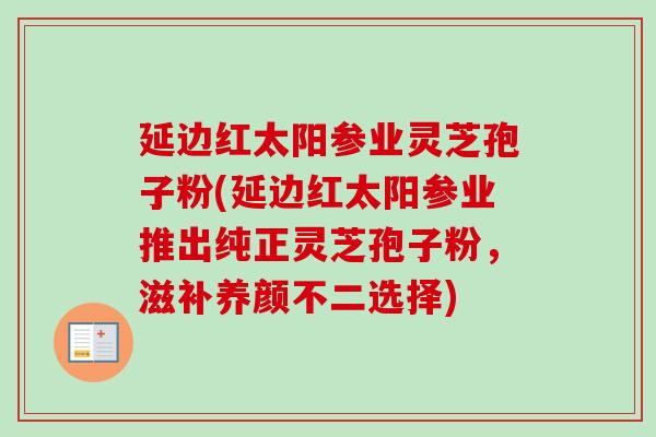 延边红太阳参业灵芝孢子粉(延边红太阳参业推出纯正灵芝孢子粉,滋补养颜不二选择) 延边红太阳参业灵芝孢子粉(延边红太阳参业推出纯正灵芝孢子粉,滋补养颜不二选择)