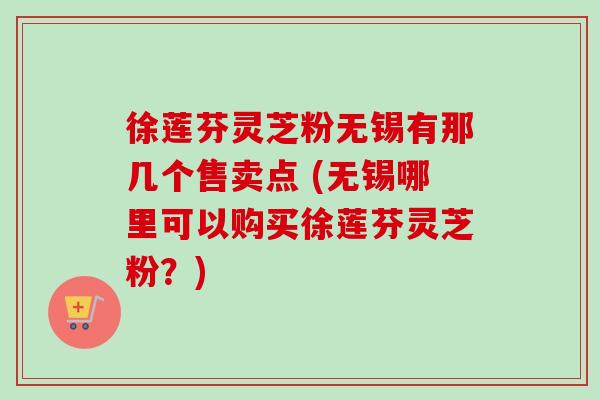 徐莲芬灵芝粉无锡有那几个售卖点 (无锡哪里可以购买徐莲芬灵芝粉?) 徐莲芬灵芝粉无锡有那几个售卖点 (无锡哪里可以购买徐莲芬灵芝粉?)